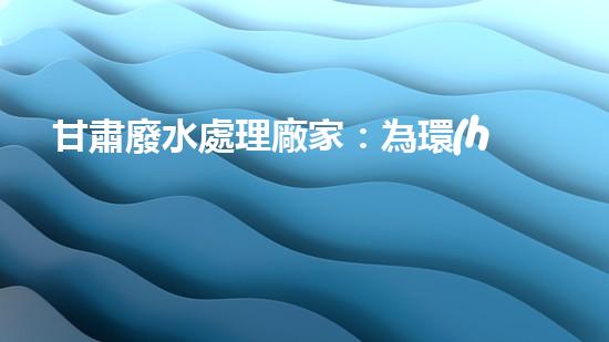 甘肅廢水處理廠家：為環(huán)境拯救者，創(chuàng)新技術(shù)助力清潔未來(lái)！